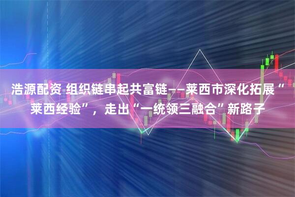 浩源配资 组织链串起共富链——莱西市深化拓展“莱西经验”，走出“一统领三融合”新路子