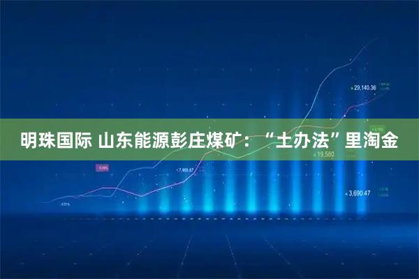 明珠国际 山东能源彭庄煤矿：“土办法”里淘金