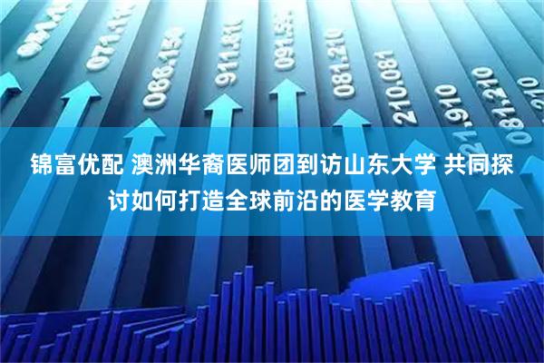 锦富优配 澳洲华裔医师团到访山东大学 共同探讨如何打造全球前沿的医学教育