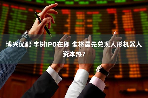 博兴优配 宇树IPO在即 谁将最先兑现人形机器人资本热？