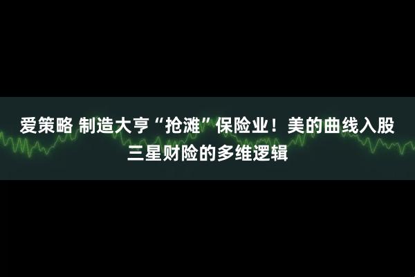 爱策略 制造大亨“抢滩”保险业！美的曲线入股三星财险的多维逻辑