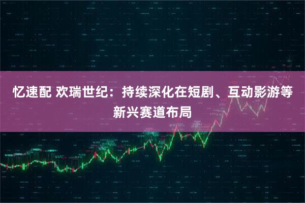 忆速配 欢瑞世纪：持续深化在短剧、互动影游等新兴赛道布局