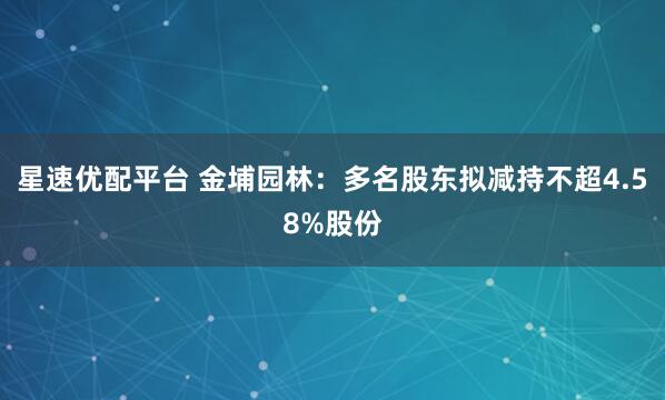 星速优配平台 金埔园林：多名股东拟减持不超4.58%股份