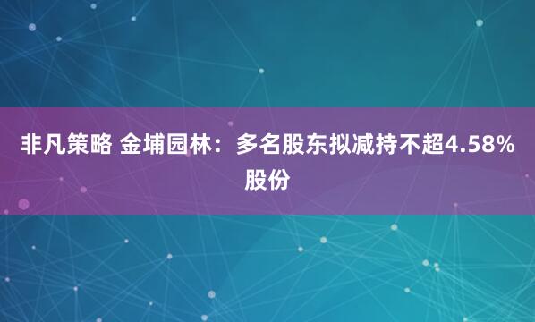 非凡策略 金埔园林：多名股东拟减持不超4.58%股份