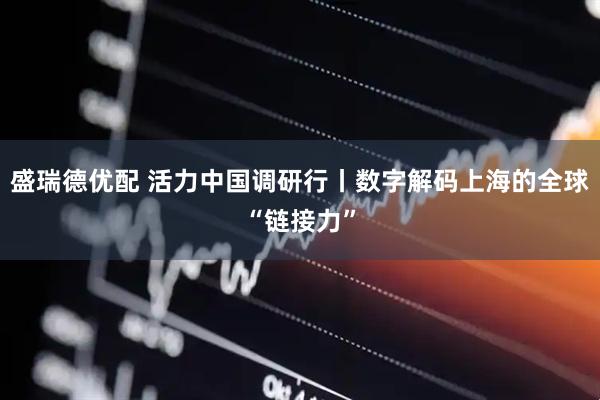 盛瑞德优配 活力中国调研行丨数字解码上海的全球“链接力”