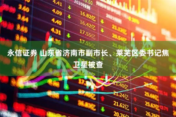 永信证券 山东省济南市副市长、莱芜区委书记焦卫星被查