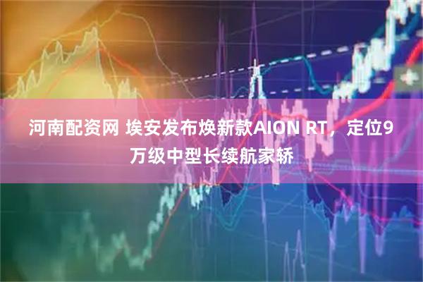 河南配资网 埃安发布焕新款AION RT，定位9 万级中型长续航家轿