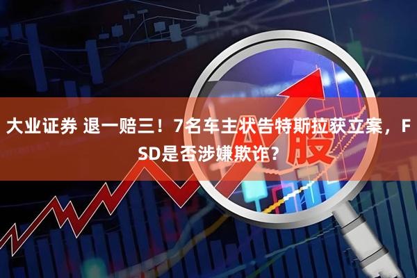 大业证券 退一赔三！7名车主状告特斯拉获立案，FSD是否涉嫌欺诈？