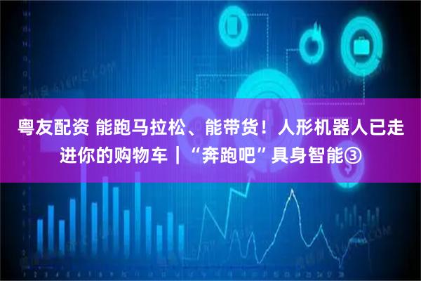 粤友配资 能跑马拉松、能带货！人形机器人已走进你的购物车｜“奔跑吧”具身智能③