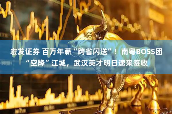 宏发证券 百万年薪“跨省闪送”！南粤BOSS团“空降”江城，武汉英才明日速来签收