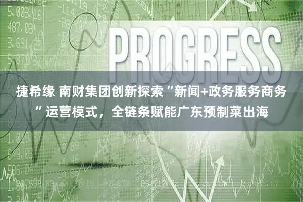 捷希缘 南财集团创新探索“新闻+政务服务商务”运营模式，全链条赋能广东预制菜出海