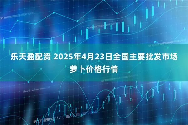 乐天盈配资 2025年4月23日全国主要批发市场萝卜价格行情