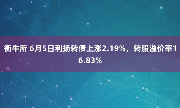 衡牛所 6月5日利扬转债上涨2.19%，转股溢价率16.83%