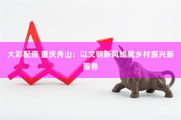 大彩配资 重庆秀山：以文明新风绘就乡村振兴新画卷