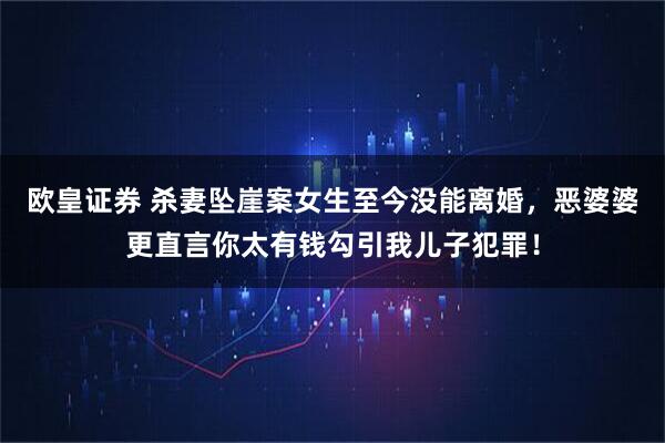 欧皇证券 杀妻坠崖案女生至今没能离婚，恶婆婆更直言你太有钱勾引我儿子犯罪！