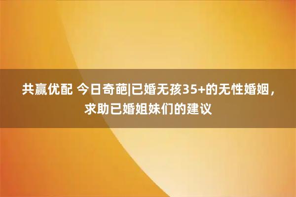 共赢优配 今日奇葩|已婚无孩35+的无性婚姻，求助已婚姐妹们的建议
