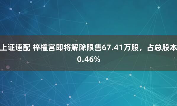上证速配 梓橦宫即将解除限售67.41万股，占总股本0.46%