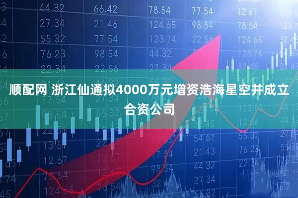 顺配网 浙江仙通拟4000万元增资浩海星空并成立合资公司