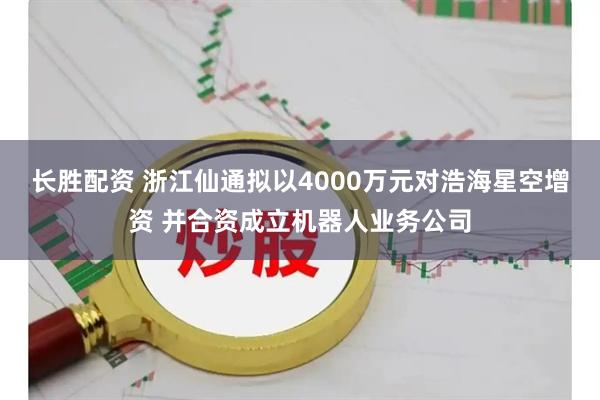 长胜配资 浙江仙通拟以4000万元对浩海星空增资 并合资成立机器人业务公司