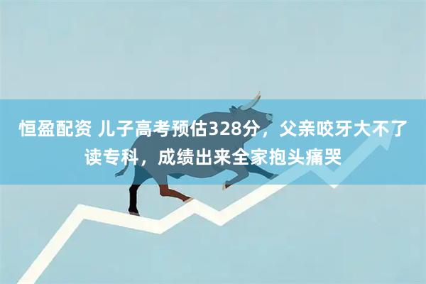 恒盈配资 儿子高考预估328分，父亲咬牙大不了读专科，成绩出来全家抱头痛哭