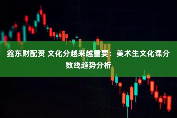 鑫东财配资 文化分越来越重要：美术生文化课分数线趋势分析