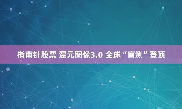 指南针股票 混元图像3.0 全球“盲测”登顶