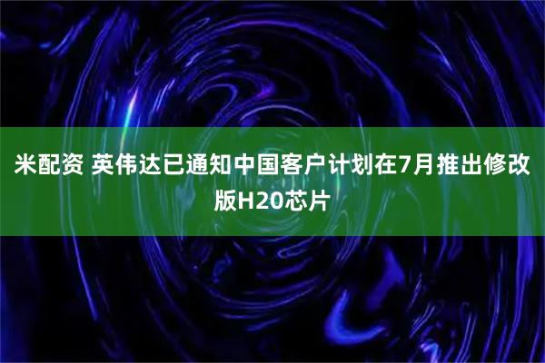 米配资 英伟达已通知中国客户计划在7月推出修改版H20芯片