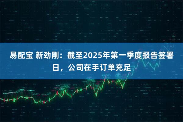 易配宝 新劲刚：截至2025年第一季度报告签署日，公司在手订单充足