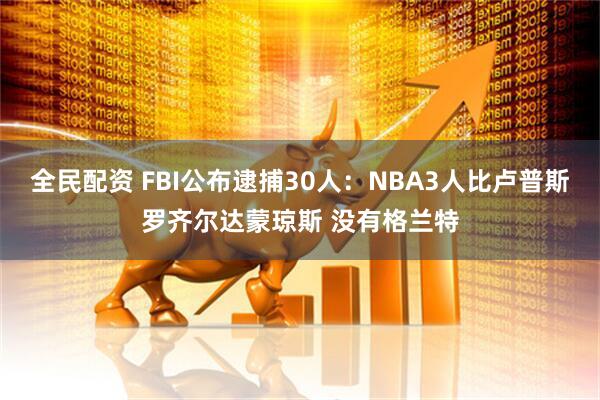 全民配资 FBI公布逮捕30人：NBA3人比卢普斯罗齐尔达蒙琼斯 没有格兰特