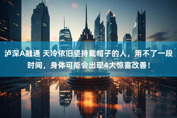 泸深A融通 天冷依旧坚持戴帽子的人，用不了一段时间，身体可能会出现4大惊喜改善！