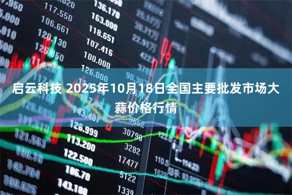 启云科技 2025年10月18日全国主要批发市场大蒜价格行情