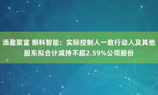 添盈聚富 朗科智能：实际控制人一致行动人及其他股东拟合计减持不超2.59%公司股份