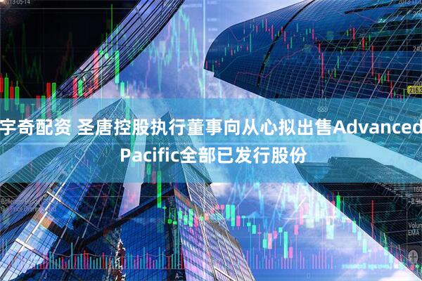 宇奇配资 圣唐控股执行董事向从心拟出售Advanced Pacific全部已发行股份