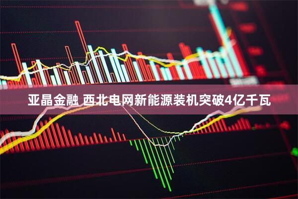 亚晶金融 西北电网新能源装机突破4亿千瓦