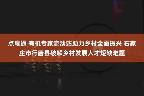 点赢通 有机专家流动站助力乡村全面振兴 石家庄市行唐县破解乡村发展人才短缺难题
