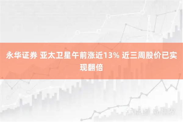 永华证券 亚太卫星午前涨近13% 近三周股价已实现翻倍