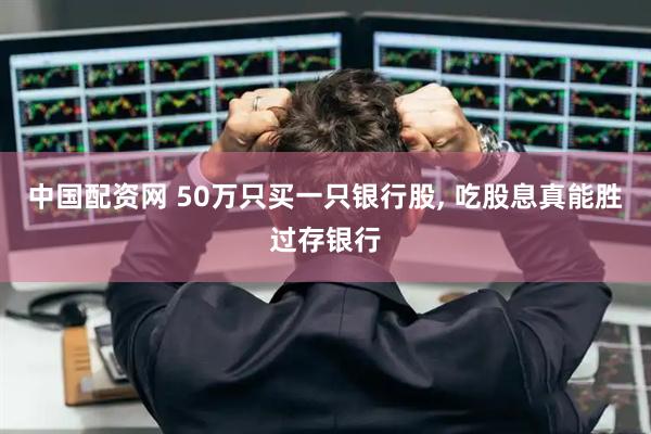 中国配资网 50万只买一只银行股, 吃股息真能胜过存银行