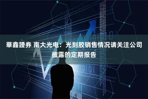 華鑫證券 南大光电：光刻胶销售情况请关注公司披露的定期报告