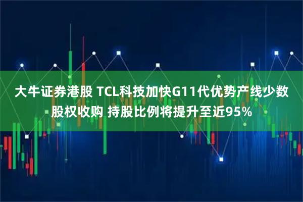 大牛证券港股 TCL科技加快G11代优势产线少数股权收购 持股比例将提升至近95%