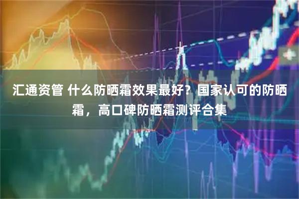 汇通资管 什么防晒霜效果最好？国家认可的防晒霜，高口碑防晒霜测评合集