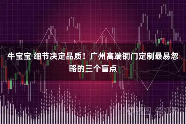 牛宝宝 细节决定品质！广州高端铜门定制最易忽略的三个盲点