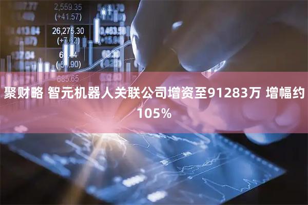聚财略 智元机器人关联公司增资至91283万 增幅约105%