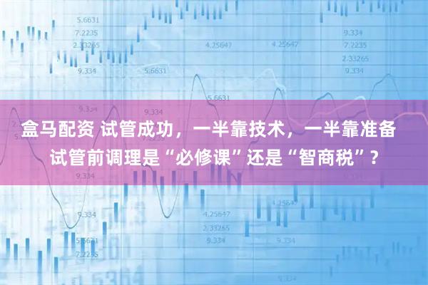 盒马配资 试管成功，一半靠技术，一半靠准备  试管前调理是“必修课”还是“智商税”？