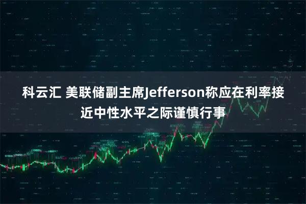 科云汇 美联储副主席Jefferson称应在利率接近中性水平之际谨慎行事