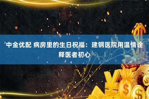 中金优配 病房里的生日祝福：建钢医院用温情诠释医者初心