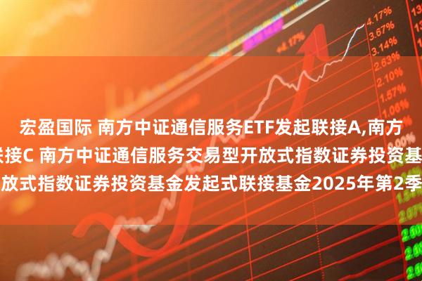 宏盈国际 南方中证通信服务ETF发起联接A,南方中证通信服务ETF发起联接C 南方中证通信服务交易型开放式指数证券投资基金发起式联接基金2025年第2季度报告