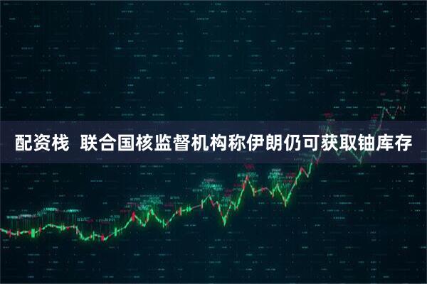 配资栈  联合国核监督机构称伊朗仍可获取铀库存