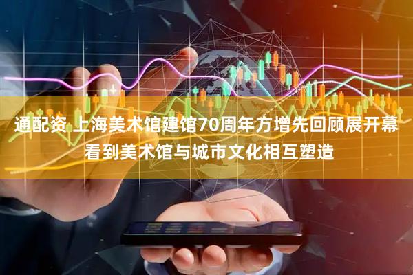通配资 上海美术馆建馆70周年方增先回顾展开幕 看到美术馆与城市文化相互塑造